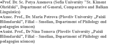 ●Prof. Dr. Sc. Petya Assenova (Sofia University "St. Kiment Ohridski", Department of General, Comparative and Balkan Linguistics)
●Assoc. Prof., Dr. Maria Petrova (Plovdiv University „Paisii Hilendarski”, Filial – Smolian, Department of Philology end pedagogies sciences)
●Assist. Prof., Dr Nina Tomova (Plovdiv University „Paisii Hilendarski”, Filial – Smolian, Department of Philology end pedagogies sciences)
