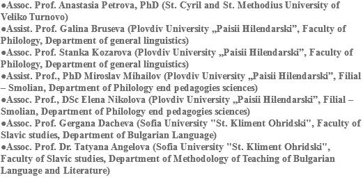 ●Assoc. Prof. Anastasia Petrova, PhD (St. Cyril and St. Methodius University of Veliko Turnovo)
●Assist. Prof. Galina Bruseva (Plovdiv University „Paisii Hilendarski”, Faculty of Philology, Department of general linguistics)
●Assoc. Prof. Stanka Kozarova (Plovdiv University „Paisii Hilendarski”, Faculty of Philology, Department of general linguistics)
●Assist. Prof., PhD Miroslav Mihailov (Plovdiv University „Paisii Hilendarski”, Filial – Smolian, Department of Philology end pedagogies sciences)
●Assoc. Prof., DSc Elena Nikolova (Plovdiv University „Paisii Hilendarski”, Filial – Smolian, Department of Philology end pedagogies sciences)
●Assoc. Prof. Gergana Dacheva (Sofia University "St. Kliment Ohridski", Faculty of Slavic studies, Department of Bulgarian Language)
●Assoc. Prof. Dr. Tatyana Angelova (Sofia University "St. Kliment Ohridski", Faculty of Slavic studies, Department of Methodology of Teaching of Bulgarian Language and Literature)
