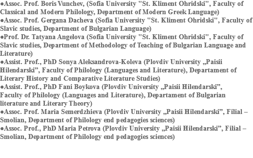 ●Assoc. Prof. Boris Vunchev, (Sofia University "St. Kliment Ohridski", Faculty of Classical and Modern Philology, Department of Modern Greek Language)
●Assoc. Prof. Gergana Dacheva (Sofia University "St. Kliment Ohridski", Faculty of Slavic studies, Department of Bulgarian Language)
●Prof. Dr. Tatyana Angelova (Sofia University "St. Kliment Ohridski", Faculty of Slavic studies, Department of Methodology of Teaching of Bulgarian Language and Literature)
●Assist. Prof., PhD Sonya Aleksandrova-Koleva (Plovdiv University „Paisii Hilendarski”, Faculty of Philology (Languages and Literature), Departament of Literary History and Comparative Literature Studies)
●Assist. Prof., PhD Fani Boykova (Plovdiv University „Paisii Hilendarski”, Faculty of Philology (Languages and Literature), Departament of Bulgarian literature and Literary Theory)
●Assoc. Prof. Maria Semerdzhieva (Plovdiv University „Paisii Hilendarski”, Filial – Smolian, Department of Philology end pedagogies sciences)
●Assoc. Prof., PhD Maria Petrova (Plovdiv University „Paisii Hilendarski”, Filial – Smolian, Department of Philology end pedagogies sciences) 