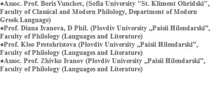 ●Assoc. Prof. Boris Vunchev, (Sofia University "St. Kliment Ohridski", Faculty of Classical and Modern Philology, Department of Modern Greek Language)
●Prof. Diana Ivanova, D Phil. (Plovdiv University „Paisii Hilendarski”, Faculty of Philology (Languages and Literature)
●Prof. Kleo Protohristova (Plovdiv University „Paisii Hilendarski”, Faculty of Philology (Languages and Literature)
●Assoc. Prof. Zhivko Ivanov (Plovdiv University „Paisii Hilendarski”, Faculty of Philology (Languages and Literature) 